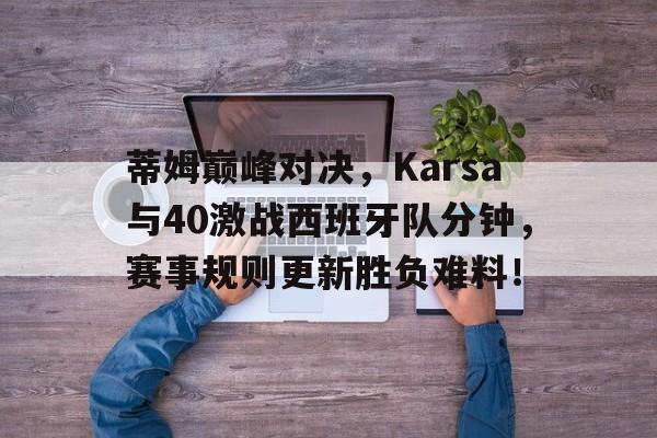 关于蒂姆巅峰对决,Karsa与40激战西班牙队分钟,赛事规则更新胜负难料!的信息 关于蒂姆巅峰对决,Karsa与40激战西班牙队分钟,赛事规则更新胜负难料!的信息